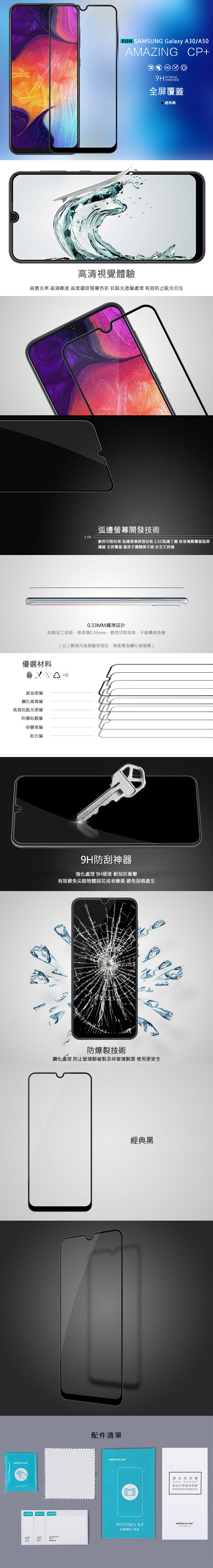 FOR SAMSUNG Galaxy A30/A50AMAZINGHD  EXTREME全屏覆蓋CP+經典黑高清視覺體驗高透光率 高清晰度 高度還原螢幕色彩 抗眩光塗層處理 有效防止眩光衍生弧邊螢幕開發技術2.5D數控切割技術 弧邊螢幕開發技術2.5D弧邊工藝 使玻璃膜覆蓋弧面邊緣 全屏覆蓋 還原手機觸摸手感 安全又舒適0.33MM纖薄設計貼膜加工技術厚度僅0.33mm數控切割技術不給機身負擔(以上數值均為實驗室測定,厚度僅為鋼化玻璃層)優選材料疏油塗層鋼化玻璃層高清抗眩光塗層防爆貼膜層矽膠塗層貼合層 9H防刮神器強化處理 9H硬度 耐刮抗衝擊有效避免尖銳物體刮花或者磨損 避免刮痕產生防爆裂技術鋼化處理 防止玻璃膜破裂及碎玻璃脫落 使用更安全配件清單經典黑Ancillary kit貼膜辅助工具包產品說明書User manual製品の取扱説明書Инструкция продукта